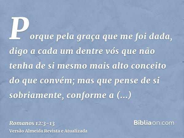 Porque pela graça que me foi dada, digo a cada um dentre vós que não tenha de si mesmo mais alto conceito do que convém; mas que pense de si sobriamente, confor