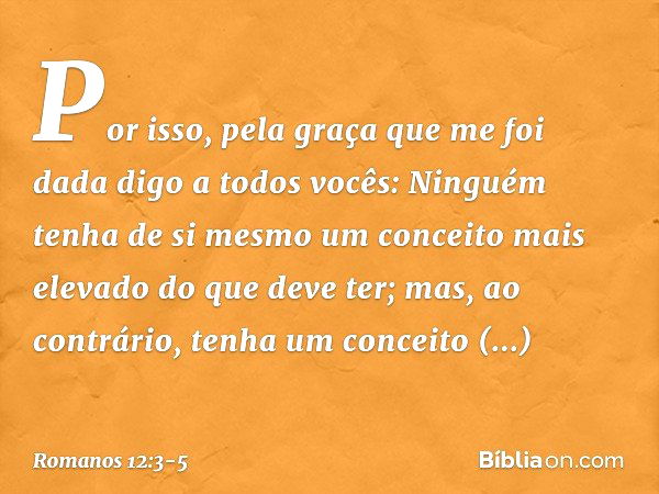 Por isso, pela graça que me foi dada digo a todos vocês: Ninguém tenha de si mesmo um conceito mais elevado do que deve ter; mas, ao contrário, tenha um conceit