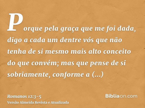 Porque pela graça que me foi dada, digo a cada um dentre vós que não tenha de si mesmo mais alto conceito do que convém; mas que pense de si sobriamente, confor