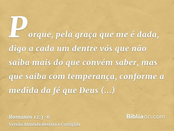 Porque, pela graça que me é dada, digo a cada um dentre vós que não saiba mais do que convém saber, mas que saiba com temperança, conforme a medida da fé que De