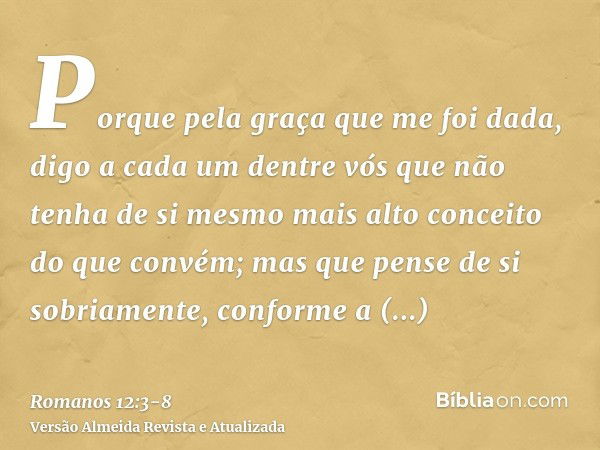 Porque pela graça que me foi dada, digo a cada um dentre vós que não tenha de si mesmo mais alto conceito do que convém; mas que pense de si sobriamente, confor