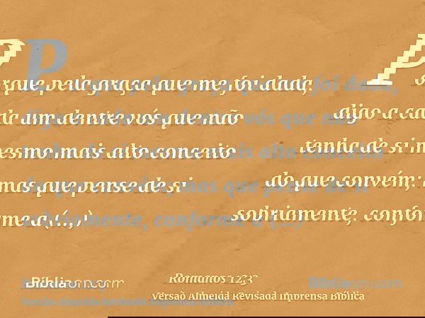 Porque pela graça que me foi dada, digo a cada um dentre vós que não tenha de si mesmo mais alto conceito do que convém; mas que pense de si sobriamente, confor