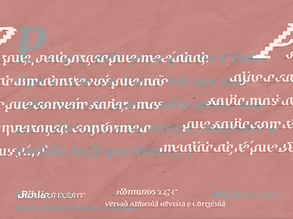 Porque, pela graça que me é dada, digo a cada um dentre vós que não saiba mais do que convém saber, mas que saiba com temperança, conforme a medida da fé que De