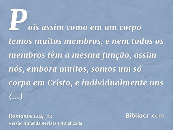 Pois assim como em um corpo temos muitos membros, e nem todos os membros têm a mesma função,assim nós, embora muitos, somos um só corpo em Cristo, e individualm