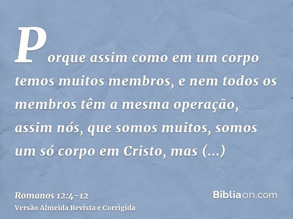 Porque assim como em um corpo temos muitos membros, e nem todos os membros têm a mesma operação,assim nós, que somos muitos, somos um só corpo em Cristo, mas in