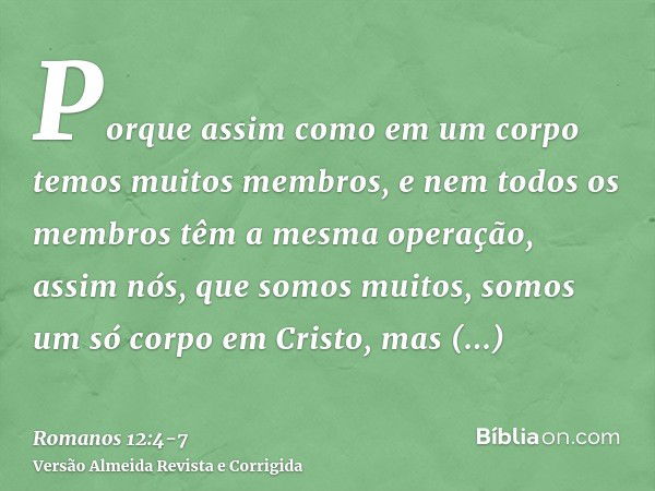 Porque assim como em um corpo temos muitos membros, e nem todos os membros têm a mesma operação,assim nós, que somos muitos, somos um só corpo em Cristo, mas in