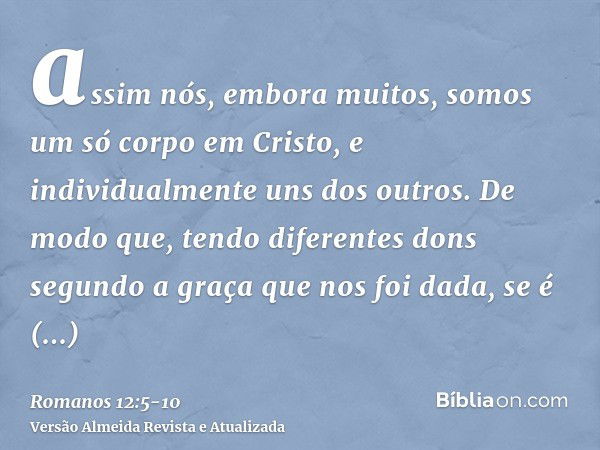 assim nós, embora muitos, somos um só corpo em Cristo, e individualmente uns dos outros.De modo que, tendo diferentes dons segundo a graça que nos foi dada, se 