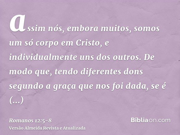 assim nós, embora muitos, somos um só corpo em Cristo, e individualmente uns dos outros.De modo que, tendo diferentes dons segundo a graça que nos foi dada, se 