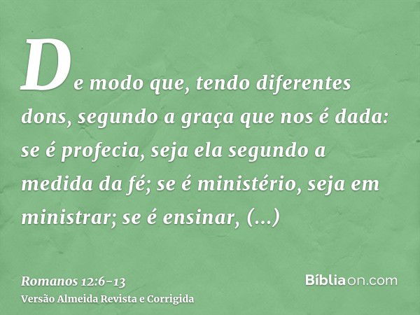 De modo que, tendo diferentes dons, segundo a graça que nos é dada: se é profecia, seja ela segundo a medida da fé;se é ministério, seja em ministrar; se é ensi