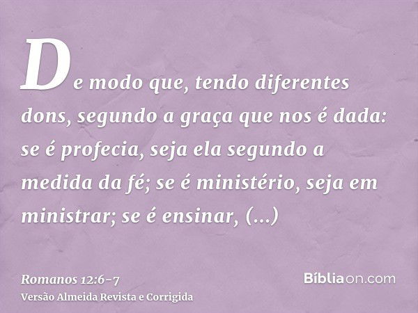 De modo que, tendo diferentes dons, segundo a graça que nos é dada: se é profecia, seja ela segundo a medida da fé;se é ministério, seja em ministrar; se é ensi