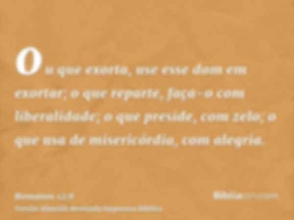 ou que exorta, use esse dom em exortar; o que reparte, faça-o com liberalidade; o que preside, com zelo; o que usa de misericórdia, com alegria.