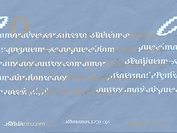O amor deve ser sincero. Odeiem o que é mau; apeguem-se ao que é bom. Dediquem-se uns aos outros com amor fraternal. Prefiram dar honra aos outros mais do que a