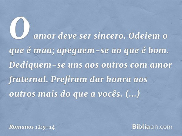 O amor deve ser sincero. Odeiem o que é mau; apeguem-se ao que é bom. Dediquem-se uns aos outros com amor fraternal. Prefiram dar honra aos outros mais do que a