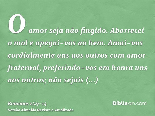 O amor seja não fingido. Aborrecei o mal e apegai-vos ao bem.Amai-vos cordialmente uns aos outros com amor fraternal, preferindo-vos em honra uns aos outros;não