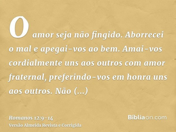 O amor seja não fingido. Aborrecei o mal e apegai-vos ao bem.Amai-vos cordialmente uns aos outros com amor fraternal, preferindo-vos em honra uns aos outros.Não