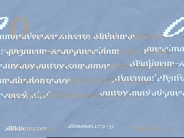 O amor deve ser sincero. Odeiem o que é mau; apeguem-se ao que é bom. Dediquem-se uns aos outros com amor fraternal. Prefiram dar honra aos outros mais do que a