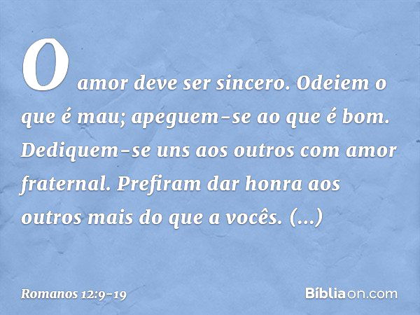 O amor deve ser sincero. Odeiem o que é mau; apeguem-se ao que é bom. Dediquem-se uns aos outros com amor fraternal. Prefiram dar honra aos outros mais do que a