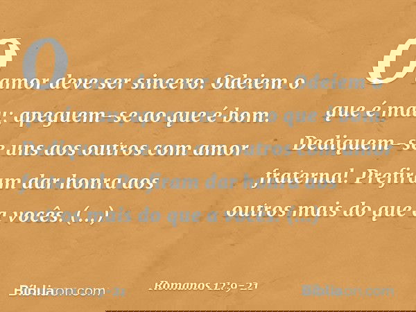 O amor deve ser sincero. Odeiem o que é mau; apeguem-se ao que é bom. Dediquem-se uns aos outros com amor fraternal. Prefiram dar honra aos outros mais do que a