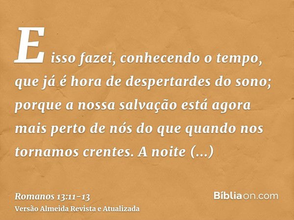 E isso fazei, conhecendo o tempo, que já é hora de despertardes do sono; porque a nossa salvação está agora mais perto de nós do que quando nos tornamos crentes