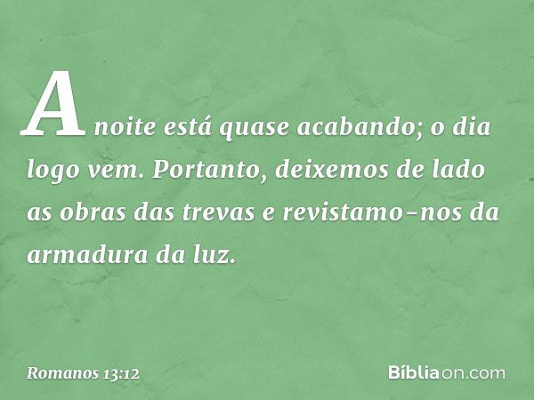 A noite está quase acabando; o dia logo vem. Portanto, deixemos de lado as obras das trevas e revistamo-nos da armadura da luz. -- Romanos 13:12