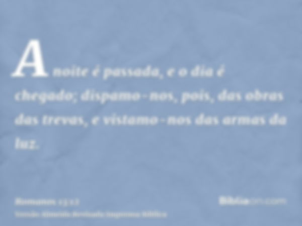 A noite é passada, e o dia é chegado; dispamo-nos, pois, das obras das trevas, e vistamo-nos das armas da luz.