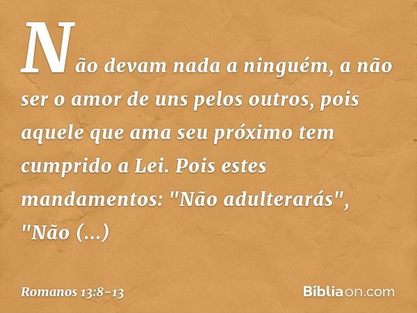 Não devam nada a ninguém, a não ser o amor de uns pelos outros, pois aquele que ama seu próximo tem cumprido a Lei. Pois estes mandamentos: "Não adulterarás", "