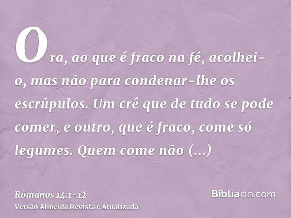 Ora, ao que é fraco na fé, acolhei-o, mas não para condenar-lhe os escrúpulos.Um crê que de tudo se pode comer, e outro, que é fraco, come só legumes.Quem come 