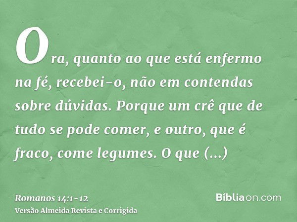 Ora, quanto ao que está enfermo na fé, recebei-o, não em contendas sobre dúvidas.Porque um crê que de tudo se pode comer, e outro, que é fraco, come legumes.O q