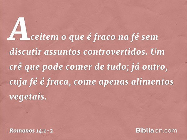 Aceitem o que é fraco na fé sem discutir assuntos controvertidos. Um crê que pode comer de tudo; já outro, cuja fé é fraca, come apenas alimentos vegetais. -- R