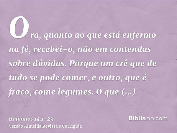 Ora, quanto ao que está enfermo na fé, recebei-o, não em contendas sobre dúvidas.Porque um crê que de tudo se pode comer, e outro, que é fraco, come legumes.O q