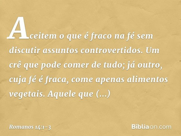 Aceitem o que é fraco na fé sem discutir assuntos controvertidos. Um crê que pode comer de tudo; já outro, cuja fé é fraca, come apenas alimentos vegetais. Aque