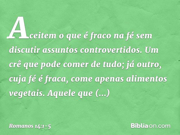 Aceitem o que é fraco na fé sem discutir assuntos controvertidos. Um crê que pode comer de tudo; já outro, cuja fé é fraca, come apenas alimentos vegetais. Aque