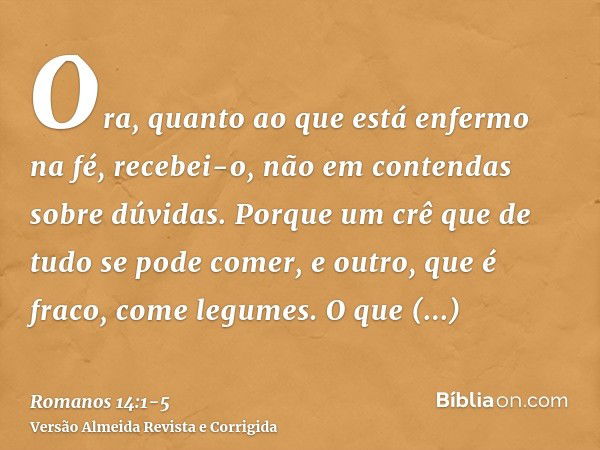 Ora, quanto ao que está enfermo na fé, recebei-o, não em contendas sobre dúvidas.Porque um crê que de tudo se pode comer, e outro, que é fraco, come legumes.O q