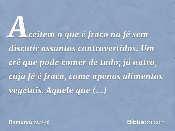 Aceitem o que é fraco na fé sem discutir assuntos controvertidos. Um crê que pode comer de tudo; já outro, cuja fé é fraca, come apenas alimentos vegetais. Aque