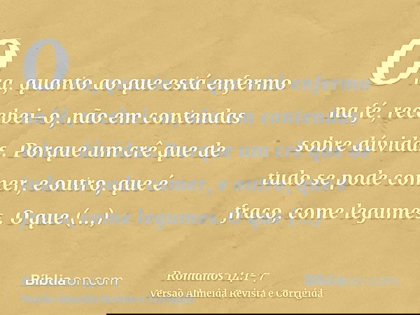 Ora, quanto ao que está enfermo na fé, recebei-o, não em contendas sobre dúvidas.Porque um crê que de tudo se pode comer, e outro, que é fraco, come legumes.O q
