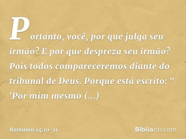 Portanto, você, por que julga seu irmão? E por que despreza seu irmão? Pois todos compareceremos diante do tribunal de Deus. Porque está escrito:
" 'Por mim mes