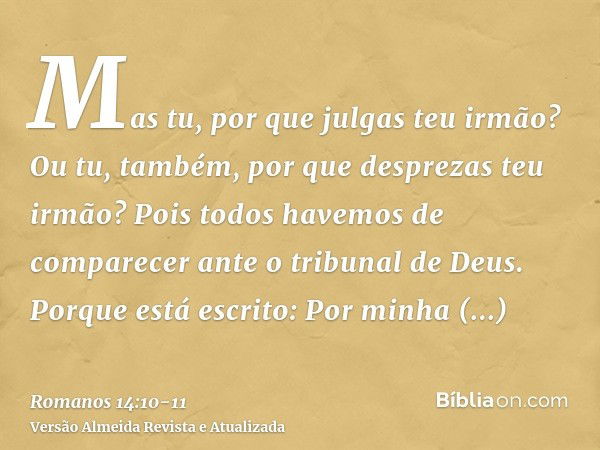 Mas tu, por que julgas teu irmão? Ou tu, também, por que desprezas teu irmão? Pois todos havemos de comparecer ante o tribunal de Deus.Porque está escrito: Por 