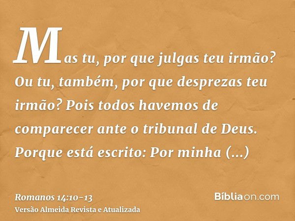 Mas tu, por que julgas teu irmão? Ou tu, também, por que desprezas teu irmão? Pois todos havemos de comparecer ante o tribunal de Deus.Porque está escrito: Por 