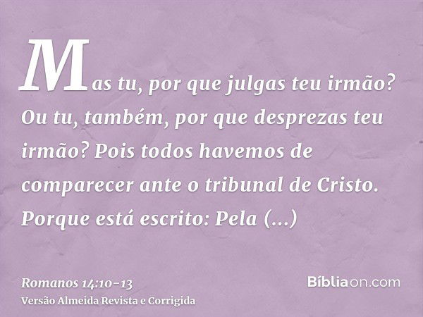 Mas tu, por que julgas teu irmão? Ou tu, também, por que desprezas teu irmão? Pois todos havemos de comparecer ante o tribunal de Cristo.Porque está escrito: Pe