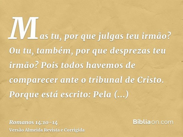 Mas tu, por que julgas teu irmão? Ou tu, também, por que desprezas teu irmão? Pois todos havemos de comparecer ante o tribunal de Cristo.Porque está escrito: Pe