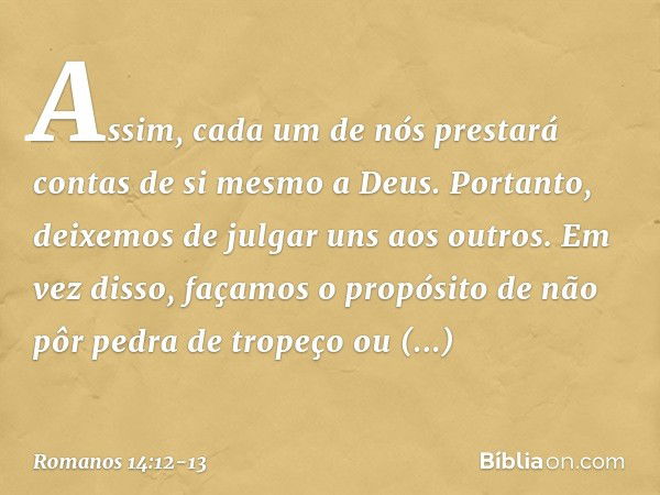 Assim, cada um de nós prestará contas de si mesmo a Deus. Portanto, deixemos de julgar uns aos outros. Em vez disso, façamos o propósito de não pôr pedra de tro