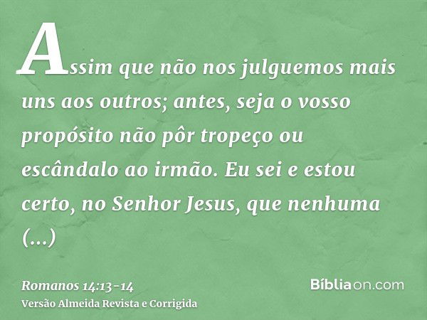 Assim que não nos julguemos mais uns aos outros; antes, seja o vosso propósito não pôr tropeço ou escândalo ao irmão.Eu sei e estou certo, no Senhor Jesus, que 