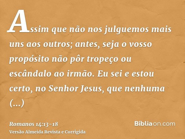 Assim que não nos julguemos mais uns aos outros; antes, seja o vosso propósito não pôr tropeço ou escândalo ao irmão.Eu sei e estou certo, no Senhor Jesus, que 