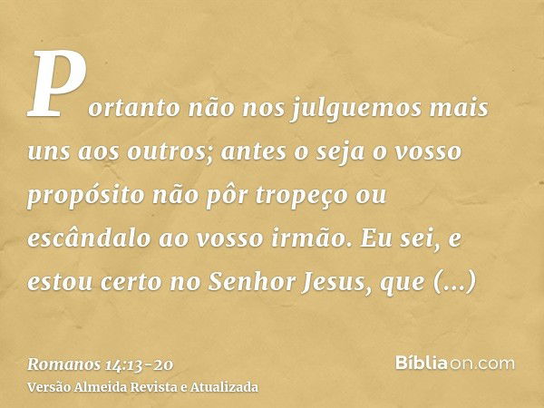 Portanto não nos julguemos mais uns aos outros; antes o seja o vosso propósito não pôr tropeço ou escândalo ao vosso irmão.Eu sei, e estou certo no Senhor Jesus