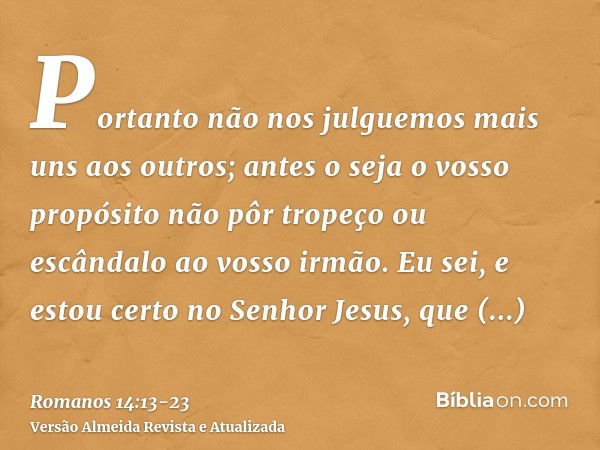 Portanto não nos julguemos mais uns aos outros; antes o seja o vosso propósito não pôr tropeço ou escândalo ao vosso irmão.Eu sei, e estou certo no Senhor Jesus