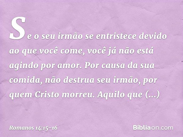 Se o seu irmão se entristece devido ao que você come, você já não está agindo por amor. Por causa da sua comida, não destrua seu irmão, por quem Cristo morreu. 