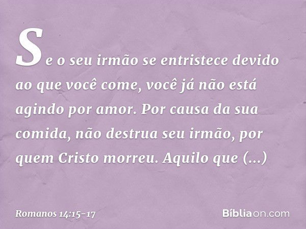 Se o seu irmão se entristece devido ao que você come, você já não está agindo por amor. Por causa da sua comida, não destrua seu irmão, por quem Cristo morreu. 