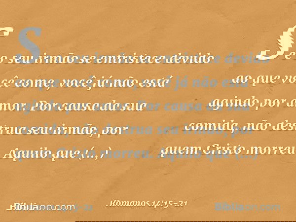 Se o seu irmão se entristece devido ao que você come, você já não está agindo por amor. Por causa da sua comida, não destrua seu irmão, por quem Cristo morreu.
