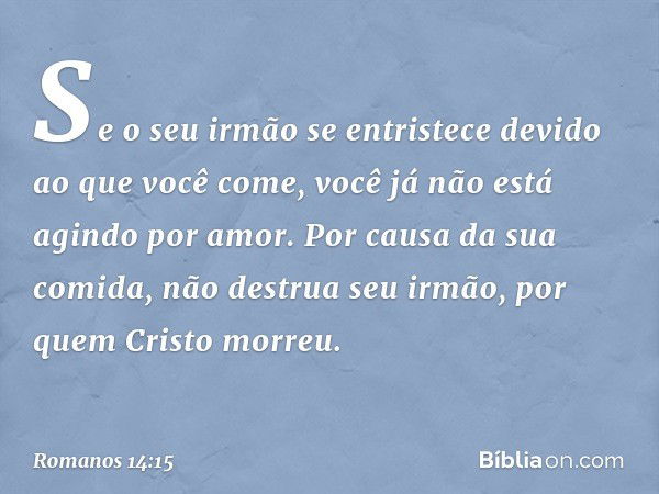 Se o seu irmão se entristece devido ao que você come, você já não está agindo por amor. Por causa da sua comida, não destrua seu irmão, por quem Cristo morreu. 