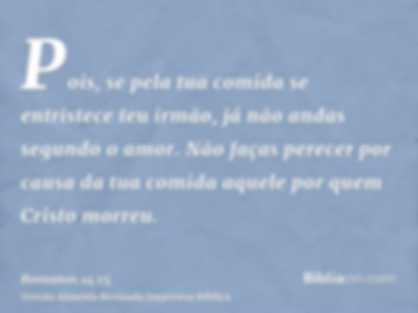 Pois, se pela tua comida se entristece teu irmão, já não andas segundo o amor. Não faças perecer por causa da tua comida aquele por quem Cristo morreu.